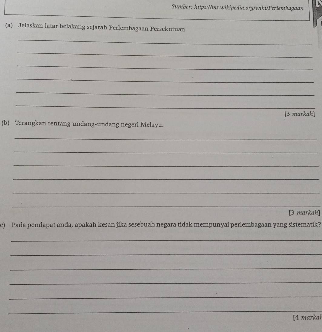 Sumber: https://ms.wikipedia.org/wiki/Perlembagaan 
(a) Jelaskan latar belakang sejarah Perlembagaan Persekutuan. 
_ 
_ 
_ 
_ 
_ 
_ 
[3 markah] 
(b) Terangkan tentang undang-undang negeri Melayu. 
_ 
_ 
_ 
_ 
_ 
_ 
[3 markah] 
c) Pada pendapat anda, apakah kesan jika sesebuah negara tidak mempunyai perlembagaan yang sistematik? 
_ 
_ 
_ 
_ 
_ 
_ 
[4 markah