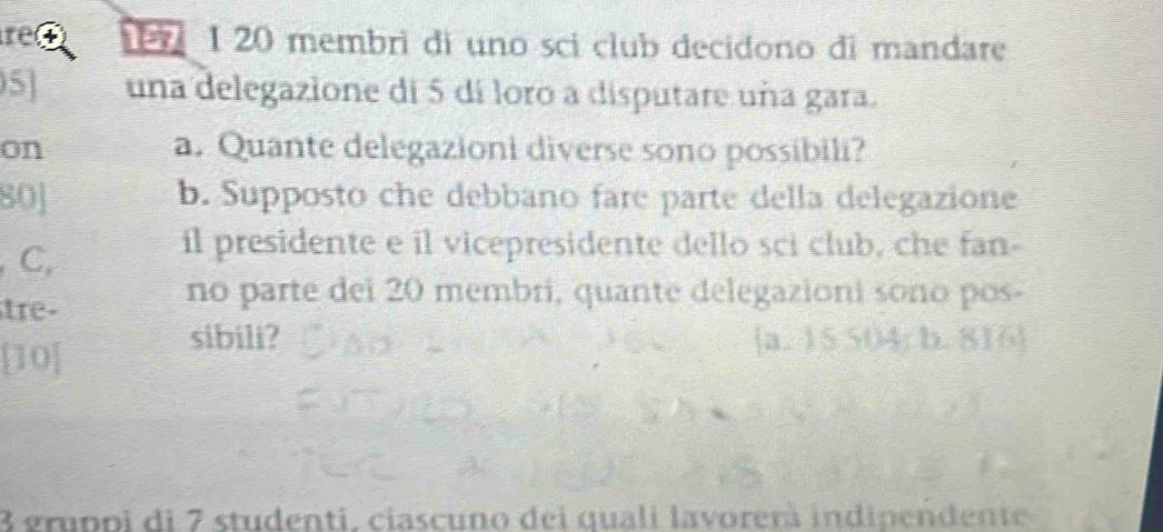 re r 1 20 membri di uno sci club decidono di mandare
5 una delegazione di 5 di loro a disputare uña gara.
on a. Quante delegazioni diverse sono possibili?
80] b. Supposto che debbano fare parte della delegazione
C,
il presidente e il vicepresidente dello sci club, che fan-
tre-
no parte dei 20 membri, quante delegazioni sono pos-
sibili? a. 15 504; b. 816 
a
3 gruppi di 7 studenti, ciascuno dei quali lavorerà indipendente