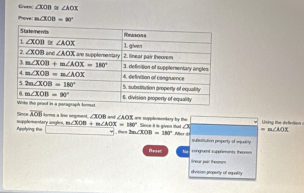 Given: ∠ XOB≌ ∠ AOX
Prove: m∠ XOB=90°
Since overline AOB forms a line segment, ∠ XOB and ∠ AOX are supplementary by the _ . Using the definition 
supplementary angles, m∠ XOB+m∠ AOX=180°. Since it is given that ∠ X =m∠ AOX
Applying the □ , then 2m∠ XOB=180° After dir
substitution property of equality
Reset Necongruent supplements theorem
linear pair theorem
division property of equality