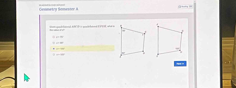 READINESS CHECKPOINT)
Geometry Semester A [ Reading Om
Given quadrilateral ABCD &s quadrilateral E FGH, what is
the valus of x?
x=75°
x=80°
x=100°
x=105°
Next >