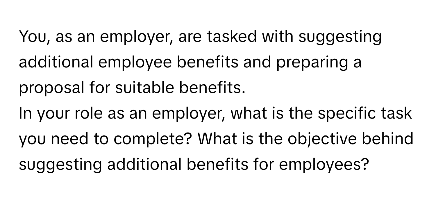 You, as an employer, are tasked with suggesting additional employee benefits and preparing a proposal for suitable benefits.

In your role as an employer, what is the specific task you need to complete? What is the objective behind suggesting additional benefits for employees?