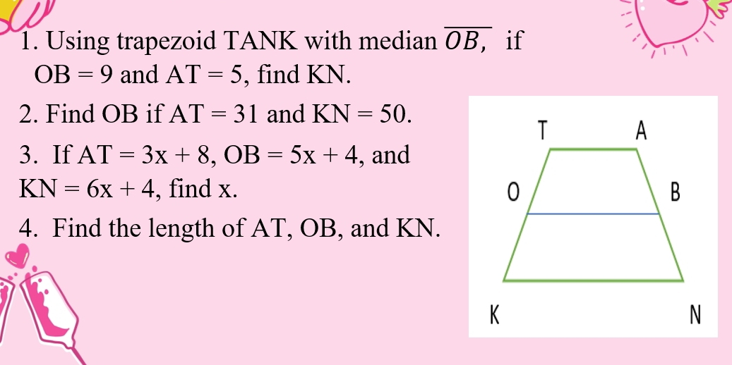 Using trapezoid TANK with median overline OB, if
OB=9 and AT=5 , find KN. 
2. Find OB if AT=31 and KN=50. 
3. If AT=3x+8, OB=5x+4 , and
KN=6x+4 , find x. 
4. Find the length of AT, OB, and KN.