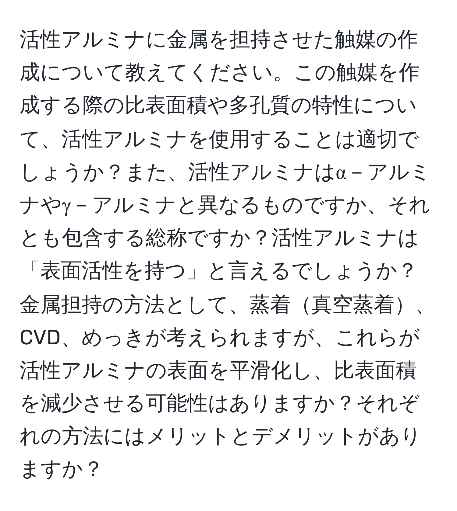 活性アルミナに金属を担持させた触媒の作成について教えてください。この触媒を作成する際の比表面積や多孔質の特性について、活性アルミナを使用することは適切でしょうか？また、活性アルミナはα－アルミナやγ－アルミナと異なるものですか、それとも包含する総称ですか？活性アルミナは「表面活性を持つ」と言えるでしょうか？金属担持の方法として、蒸着真空蒸着、CVD、めっきが考えられますが、これらが活性アルミナの表面を平滑化し、比表面積を減少させる可能性はありますか？それぞれの方法にはメリットとデメリットがありますか？