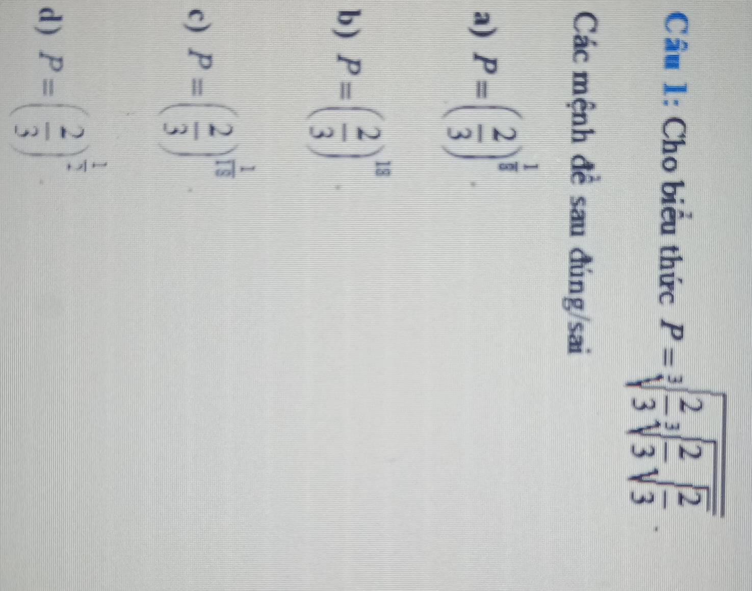 Cho biểu thức P=sqrt[3](frac 2)3sqrt[3](frac 2)3sqrt(frac 2)3.
Các mệnh đề sau đúng/sai
a) P=( 2/3 )^ 1/8 .
b ) P=( 2/3 )^18.
c) P=( 2/3 )^ 1/15 
d) P=( 2/3 )^ 1/2 