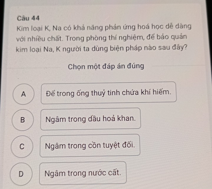 Kim loại K, Na có khả năng phản ứng hoá học dễ dàng
với nhiều chất. Trong phòng thí nghiệm, để bảo quản
kim loại Na, K người ta dùng biện pháp nào sau đây?
Chọn một đáp án đúng
A Để trong ống thuỷ tinh chứa khí hiếm.
B Ngâm trong dầu hoả khan.
C Ngâm trong cồn tuyệt đối.
D Ngâm trong nước cất.