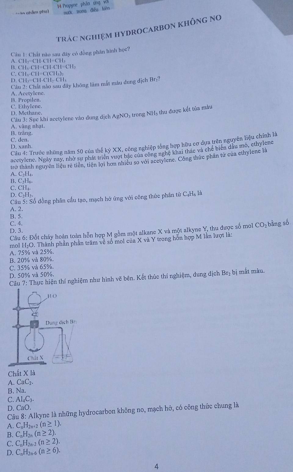 Propyne phản ưng với
sâ n phẩm phụ) nước trong điều kiên
trác nghiệm HYDROCARbOn không no
Câu 1: Chất nào sau đây có đồng phân hình học?
A. CH_2=CH-CH=CH_2
B. CH_3-CH=CH-CH=CH_2
C. CH_1-CH=C(CH_3)_2
D. CH_2=CH-CH_2-CH_3 2
Câu 2: Chất nào sau đây không làm mắt màu dung dịch Br
A. Acetylene.
B. Propilen.
C. Ethylene.
D. Methane.
Câu 3: Sục khí acetylene vào dung dịch AgNO₃ trong NH₃ thu được kết tủa màu
A. vàng nhạt.
B. trắng.
C. den.
Câu 4: Trước những năm 50 của thế kỷ XX, công nghiệp tổng hợp hữu cơ dựa trên nguyên liệu chính là
D. xanh.
acetylene. Ngày nay, nhờ sự phát triển vượt bậc của công nghệ khai thác và chế biển dầu mỏ, ethylene
trở thành nguyên liệu rẻ tiền, tiện lợi hơn nhiều so với acetylene. Công thức phân tử của ethylene là
A. C_2H_4.
B. C_2H_6.
C. CH₄
D. C_2H_2. C_4H_6 là
Câu 5: Số dồng phân cấu tạo, mạch hở ứng với công thức phân tử
A. 2.
B. 5.
C. 4. CO_2 bằng số
D. 3.
Câu 6: Đốt cháy hoàn toàn hỗn hợp M gồm một alkane X và một alkyne Y, thu được shat o mol
mol H₂O. Thành phần phần trăm về số mol của X và Y trong hỗn hợp M lần lượt là:
A. 75% và 25%.
B. 20% và 80%.
C. 35% và 65%.
D. 50% và 50%.
Câu 7: Thực hiện thí nghiệm như hình vẽ bên. Kết thúc thí nghiệm, dung dịch Br₂ bị mất màu.
Chất X là
A. CaC_2.
B. Na
C. Al_4C_3.
D. CaO.
Câu 8: Alkyne là những hydrocarbon không no, mạch hở, có công thức chung là
A. C_nH_2n+2(n≥ 1).
B. C_nH_2n(n≥ 2).
C. C_nH_2n-2(n≥ 2).
D. C_nH_2n-6(n≥ 6).
4