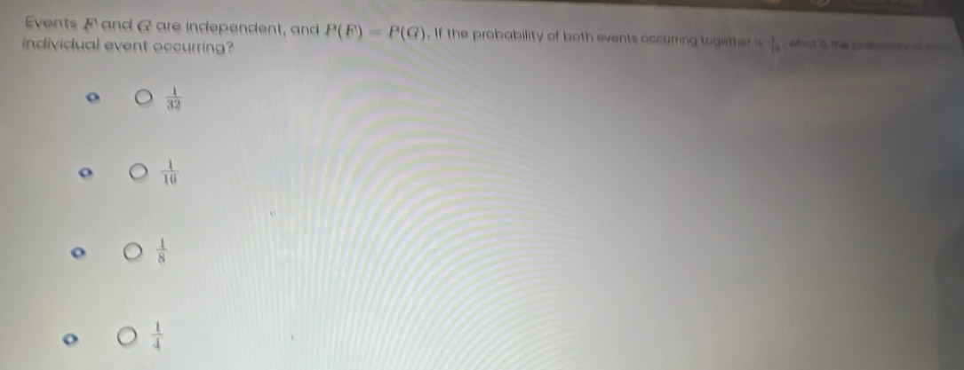 Events F and A are independent, and P(F)=P(G). If the probability of both events occurring together is  1/10  , what is the probalsty al eo s .
individual event occurring?
o  1/32 
 1/16 
 1/8 
 1/4 