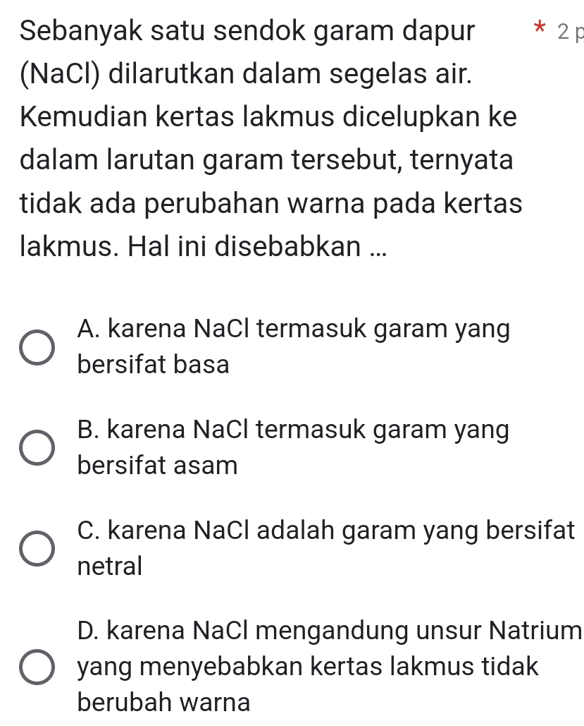 Sebanyak satu sendok garam dapur 2 p
(NaCl) dilarutkan dalam segelas air.
Kemudian kertas lakmus dicelupkan ke
dalam larutan garam tersebut, ternyata
tidak ada perubahan warna pada kertas
lakmus. Hal ini disebabkan ...
A. karena NaCl termasuk garam yang
bersifat basa
B. karena NaCl termasuk garam yang
bersifat asam
C. karena NaCl adalah garam yang bersifat
netral
D. karena NaCl mengandung unsur Natrium
yang menyebabkan kertas lakmus tidak
berubah warna