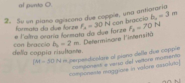 al punto O. 
2。 Su un piano agiscono due coppie, una antioraria 
formata da due forze F_A=30N con braccio b_a=3m
e l'altra oraria formata da due forze F_B=70° N 
con braccio b_b=2m. Determinare l'intensità 
della coppia risultante.
[M=50Nm perpendicolare al piano delle due coppie 
componenti e verso del vettore momento 
componente maggiore in valore assoluto]