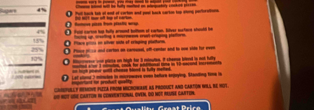 ovess vary in power, you may need to adpst your cooking ue 
Cheeae blend will be fally mefted on adequately cooked pizzas. 
Sgars 4% Pul back tab at end of carten and peel back carton top along perforations. 
O NOT mar oft tup of carton. 
Rumove pizen from plnatic wrap. 
Fold carmn tup fully around battem of carton. Silver surtace should be 
facing up, creating a microwave crust-crisping platform.
15% Place pizza en silver side of crisping platform.
25% € Place piza and carton on carousal, off-center and to one side for even
10% O Miannwav one pizze on high for 3 minutes. If cheese blend is not fully 
eled a ee 3 monutes, cook for additional time in 10-second increments 
an high sooer wntil chease blend is fully metted. 
1 n00 esores Let stama 2 minutes in microwave oven before enjoying. Standing time isa 
important for product quality. 
Cach CHREPULLy HEMovE PiZZa from mICrowave as product and CARTOn WILL bE HOT. 
? DU NOT USE CARTON IN CONVENTIONAL OVEN, DO NOT REUSE CARTON. 
i y Great Pri c e