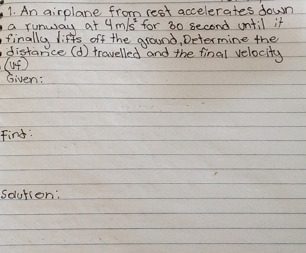 An airplane from rest accelerates down 
a runway at 4m/s^2 for 30 second until it 
finally liffs off the ground, Determine the 
distance (d) travelled and the final velocity 
(up) 
Given: 
Find: 
solution: