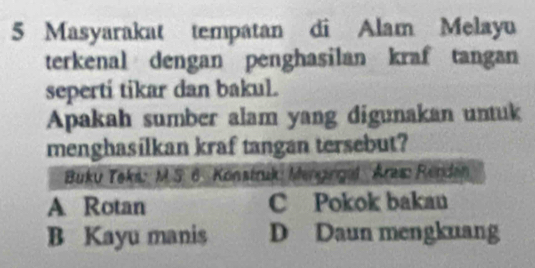 Masyarakat tempatan di Alam Melayu
terkenal dengan penghasilan kraf tangan
seperti tikar dan bakul.
Apakah sumber alam yang digunakan untuk
menghasilkan kraf tangan tersebut?
Buku Teks: M.S. 6. Konstruk: Mengingal Aras: Rendan
A Rotan C Pokok bakan
B Kayu manis D Daun mengkuang