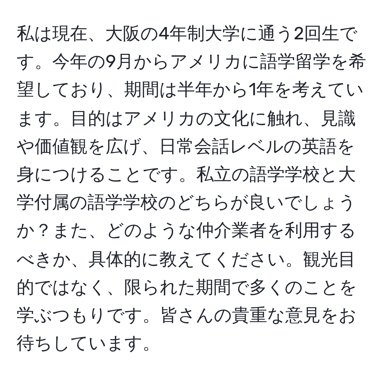 私は現在、大阪の4年制大学に通う2回生です。今年の9月からアメリカに語学留学を希望しており、期間は半年から1年を考えています。目的はアメリカの文化に触れ、見識や価値観を広げ、日常会話レベルの英語を身につけることです。私立の語学学校と大学付属の語学学校のどちらが良いでしょうか？また、どのような仲介業者を利用するべきか、具体的に教えてください。観光目的ではなく、限られた期間で多くのことを学ぶつもりです。皆さんの貴重な意見をお待ちしています。