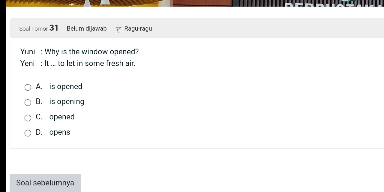 Soal nomor 31 Belum dijawab Ragu-ragu
Yuni : Why is the window opened?
Yeni : It ... to let in some fresh air.
A. is opened
B. is opening
C. opened
D. opens
Soal sebelumnya