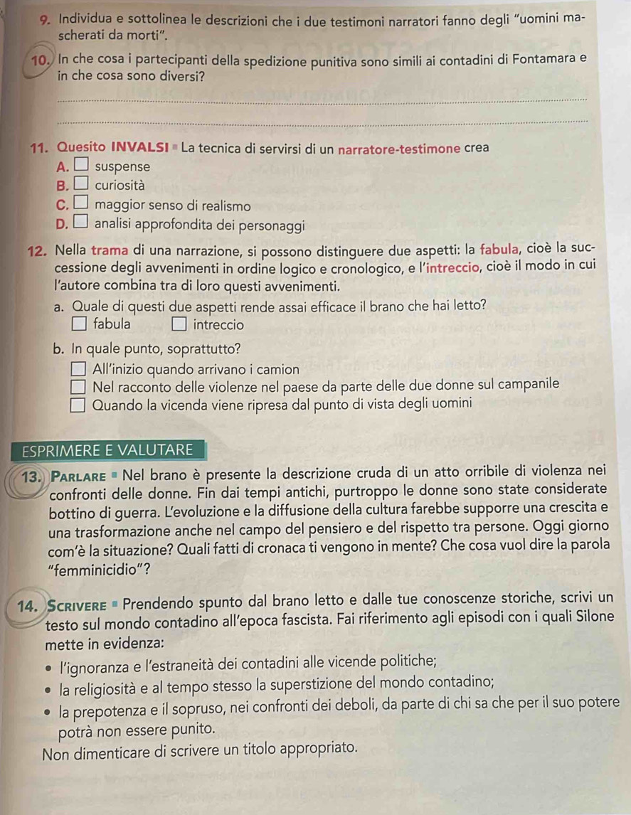 Individua e sottolinea le descrizioni che i due testimoni narratori fanno degli “uomini ma-
scherati da morti".
10. In che cosa i partecipanti della spedizione punitiva sono simili ai contadini di Fontamara e
in che cosa sono diversi?
_
_
11. Quesito INVALSI # La tecnica di servirsi di un narratore-testimone crea
A. □ suspense
B. □ curiosità
C. □ maggior senso di realismo
D. □ analisi approfondita dei personaggi
12. Nella trama di una narrazione, si possono distinguere due aspetti: la fabula, cioè la suc-
cessione degli avvenimenti in ordine logico e cronologico, e l'intreccio, cioè il modo in cui
l’autore combina tra di loro questi avvenimenti.
a. Quale di questi due aspetti rende assai efficace il brano che hai letto?
fabula intreccio
b. In quale punto, soprattutto?
All’inizio quando arrivano i camion
Nel racconto delle violenze nel paese da parte delle due donne sul campanile
Quando la vicenda viene ripresa dal punto di vista degli uomini
ESPRIMERE E VALUTARE
13. PARLARE # Nel brano è presente la descrizione cruda di un atto orribile di violenza nei
confronti delle donne. Fin dai tempi antichi, purtroppo le donne sono state considerate
bottino di guerra. L'evoluzione e la diffusione della cultura farebbe supporre una crescita e
una trasformazione anche nel campo del pensiero e del rispetto tra persone. Oggi giorno
com’è la situazione? Quali fatti di cronaca ti vengono in mente? Che cosa vuol dire la parola
“femminicidio”？
14. ScriveRe # Prendendo spunto dal brano letto e dalle tue conoscenze storiche, scrivi un
testo sul mondo contadino all’epoca fascista. Fai riferimento agli episodi con i quali Silone
mette in evidenza:
l'ignoranza e l'estraneità dei contadini alle vicende politiche;
la religiosità e al tempo stesso la superstizione del mondo contadino;
la prepotenza e il sopruso, nei confronti dei deboli, da parte di chi sa che per il suo potere
potrà non essere punito.
Non dimenticare di scrivere un titolo appropriato.