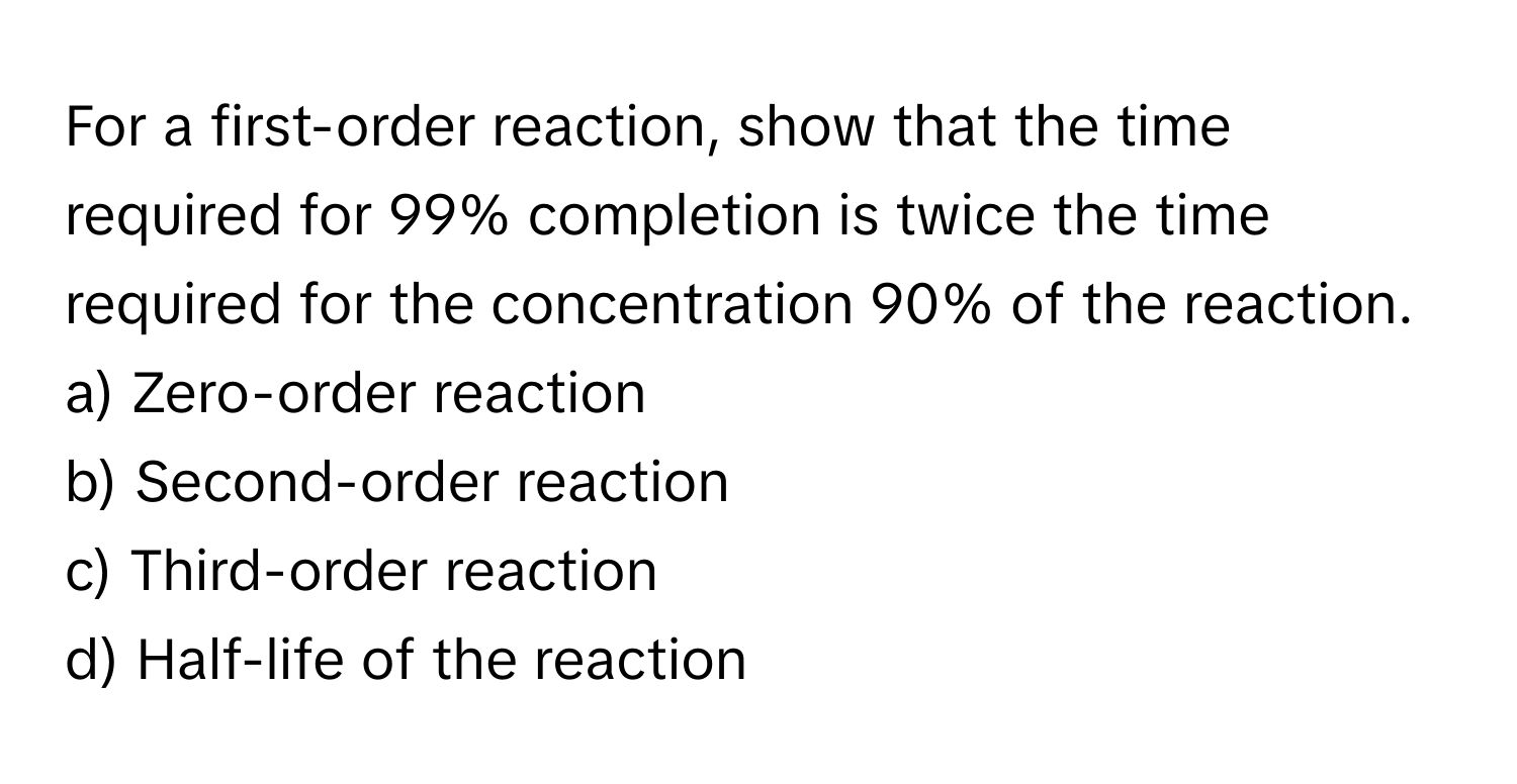 For a first-order reaction, show that the time required for 99% completion is twice the time required for the concentration 90% of the reaction. 
a) Zero-order reaction 
b) Second-order reaction 
c) Third-order reaction 
d) Half-life of the reaction