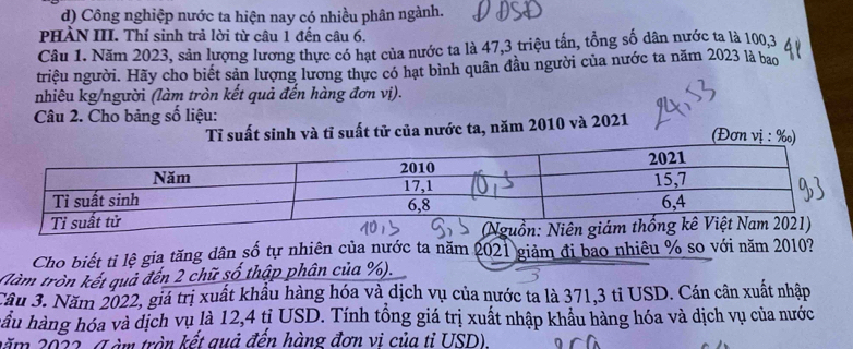 Công nghiệp nước ta hiện nay có nhiều phân ngành. 
PHÀN III. Thí sinh trả lời từ câu 1 đến câu 6. 
Câu 1. Năm 2023, sản lượng lương thực có hạt của nước ta là 47, 3 triệu tần, tổng số dân nước ta là 100, 3
triệu người. Hãy cho biết sản lượng lương thực có hạt bình quân đầu người của nước ta năm 2023 là bao 
nhiêu kg/người (làm tròn kết quả đến hàng đơn vị). 
Câu 2. Cho bảng số liệu: 
Tỉ suất sinh và tỉ suất tử của nước ta, năm 2010 và 2021
(Đơn vị : ‰) 
Cho biết tỉ lệ gia tăng dân số tự nhiên của nước ta năm 2021 giảm đi bao nhiêu % so với năm 2010? 
(àm tròn kết quả đến 2 chữ số thập phân của %). 
Câu 3. Năm 2022, giá trị xuất khẩu hàng hóa và dịch vụ của nước ta là 371, 3 tỉ USD. Cán cân xuất nhập 
hầu hàng hóa và dịch vụ là 12,4 tỉ USD. Tính tổng giá trị xuất nhập khẩu hàng hóa và dịch vụ của nước 
lăm 2022 , (T àm tròn kết quả đến hàng đơn vi của tỉ USD)