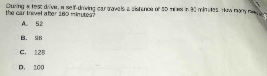 During a test drive, a self-driving car travels a distance of 50 miles in 80 minutes. How many miles w
the car travel after 160 minutes?
A. 52
B. 96
C. 128
D. 100