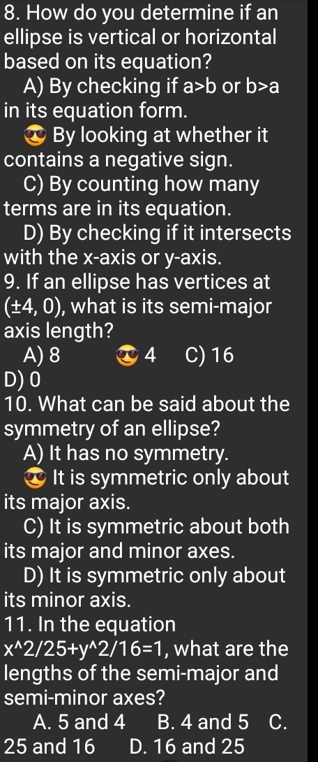 How do you determine if an
ellipse is vertical or horizontal
based on its equation?
A) By checking if a>b or b>a
in its equation form.
* By looking at whether it
contains a negative sign.
C) By counting how many
terms are in its equation.
D) By checking if it intersects
with the x-axis or y-axis.
9. If an ellipse has vertices at
(± 4,0) , what is its semi-major
axis length?
A) 8 4 C) 16
D) 0
10. What can be said about the
symmetry of an ellipse?
A) It has no symmetry.
* It is symmetric only about
its major axis.
C) It is symmetric about both
its major and minor axes.
D) It is symmetric only about
its minor axis.
11. In the equation
x^(wedge)2/25+y^(wedge)2/16=1 , what are the
lengths of the semi-major and
semi-minor axes?
A. 5 and 4 B. 4 and 5 C.
25 and 16 D. 16 and 25