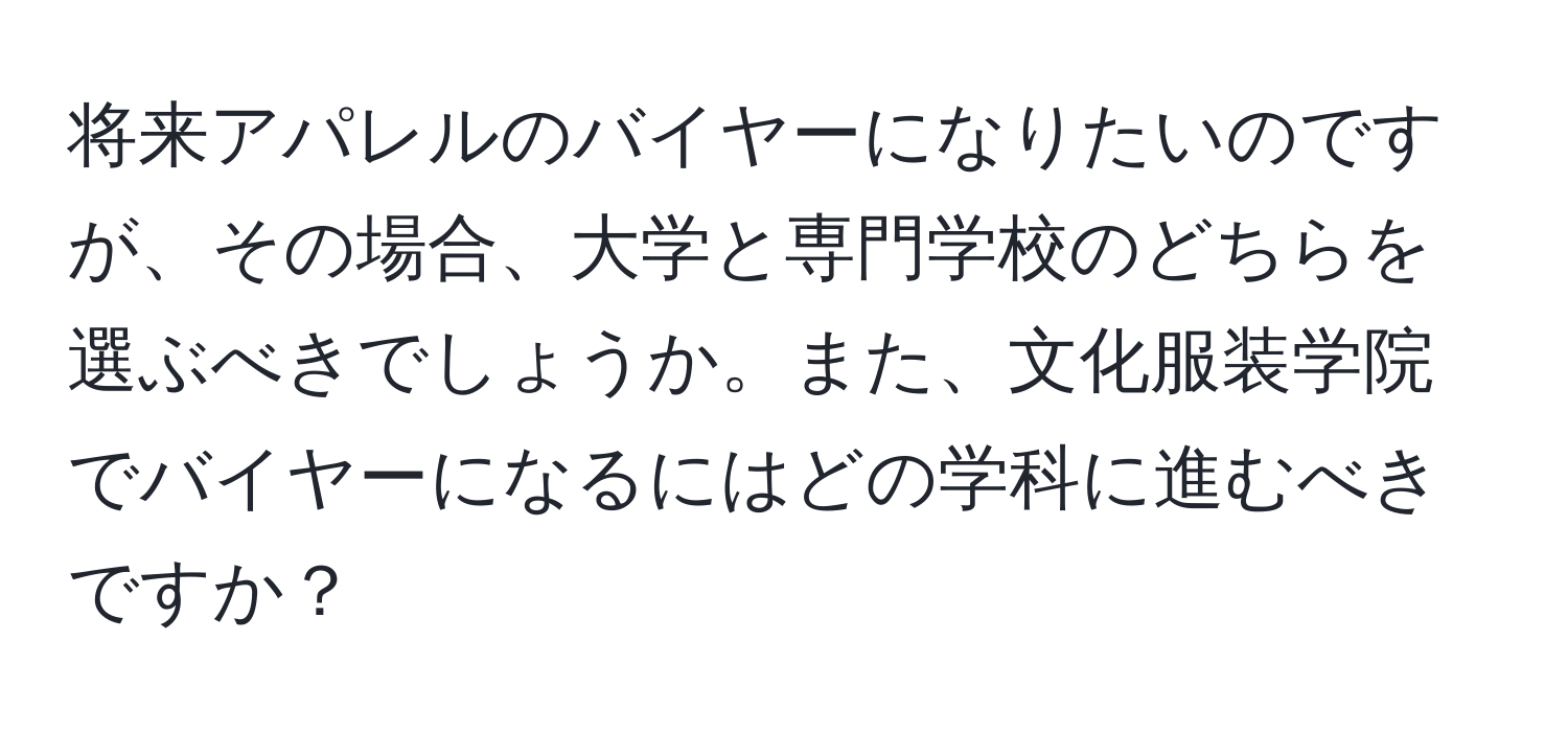 将来アパレルのバイヤーになりたいのですが、その場合、大学と専門学校のどちらを選ぶべきでしょうか。また、文化服装学院でバイヤーになるにはどの学科に進むべきですか？