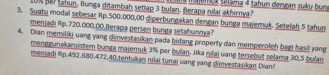 aa Waleiük selama 4 tahun dengan suku bun
10% per tahun. Bunga ditambah setiap 3 bulan. Berapa nilai akhirnya? 
3. Suatu modal sebesar Rp.500.000,00 diperbungakan dengan bunga majemuk. Setelah 5 tahun 
menjadi Rp.720.000,00.Berapa persen bunga setahunnya? 
4. Dian memiliki uang yang diinvestasikan pada bidang property dan memperoleh bagi hasil yang 
menggunakansistem bunga majemuk 3% per bulan. Jika nilai uang tersebut selama 30,5 bulan 
menjadi Rp.492.680.472, 40,tentukan nilai tunai uang yang diinvestasikan Dian!