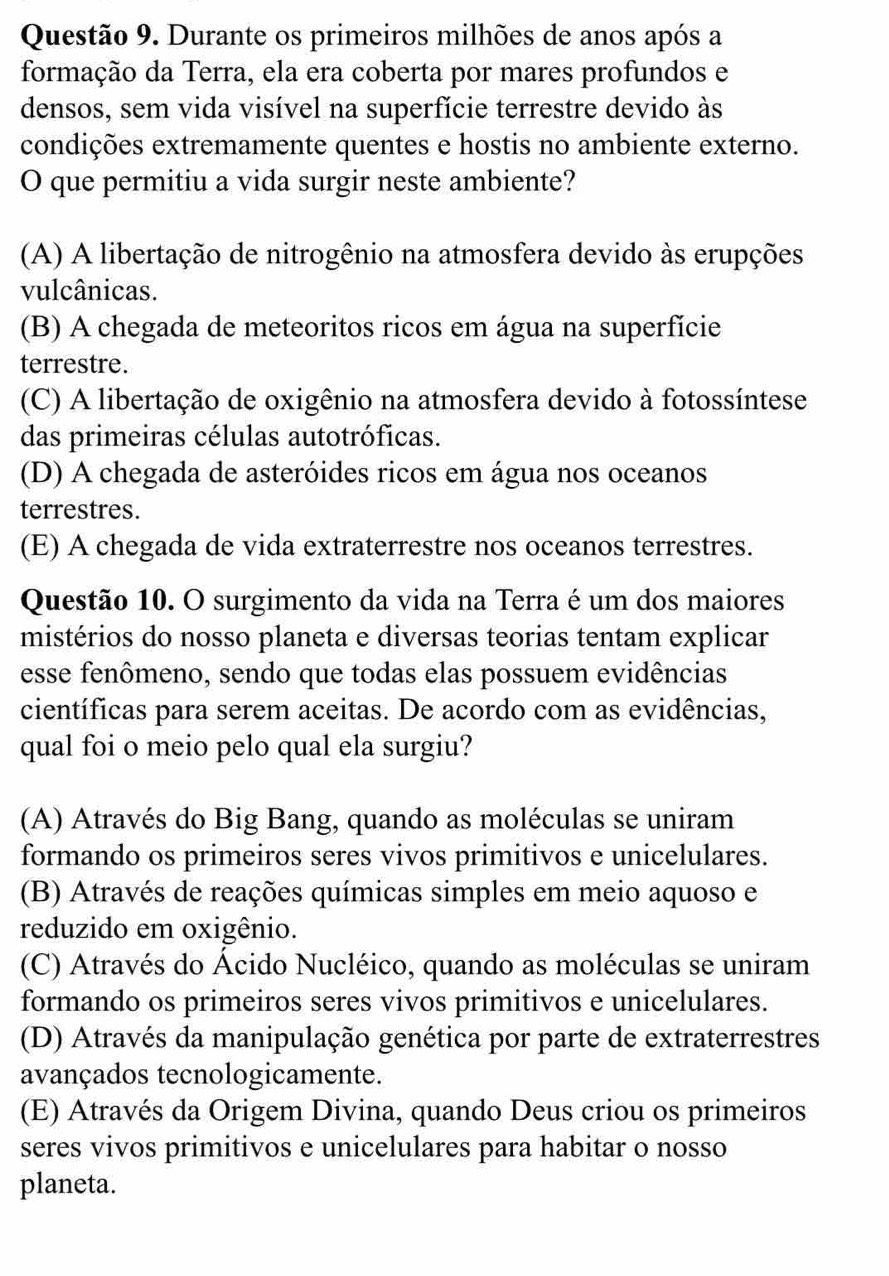 Durante os primeiros milhões de anos após a
formação da Terra, ela era coberta por mares profundos e
densos, sem vida visível na superfície terrestre devido às
condições extremamente quentes e hostis no ambiente externo.
O que permitiu a vida surgir neste ambiente?
(A) A libertação de nitrogênio na atmosfera devido às erupções
vulcânicas.
(B) A chegada de meteoritos ricos em água na superfície
terrestre.
(C) A libertação de oxigênio na atmosfera devido à fotossíntese
das primeiras células autotróficas.
(D) A chegada de asteróides ricos em água nos oceanos
terrestres.
(E) A chegada de vida extraterrestre nos oceanos terrestres.
Questão 10. O surgimento da vida na Terra é um dos maiores
mistérios do nosso planeta e diversas teorias tentam explicar
esse fenômeno, sendo que todas elas possuem evidências
científicas para serem aceitas. De acordo com as evidências,
qual foi o meio pelo qual ela surgiu?
(A) Através do Big Bang, quando as moléculas se uniram
formando os primeiros seres vivos primitivos e unicelulares.
(B) Através de reações químicas simples em meio aquoso e
reduzido em oxigênio.
(C) Através do Ácido Nucléico, quando as moléculas se uniram
formando os primeiros seres vivos primitivos e unicelulares.
(D) Através da manipulação genética por parte de extraterrestres
avançados tecnologicamente.
(E) Através da Origem Divina, quando Deus criou os primeiros
seres vivos primitivos e unicelulares para habitar o nosso
planeta.