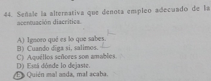 Señale la alternativa que denota empleo adecuado de la
acentuación diacrítica.
A) Ignoro qué es lo que sabes.
B) Cuando diga si, salimos.
C) Aquéllos señores son amables.
D) Está dónde lo dejaste.
El Quién mal anda, mal acaba.