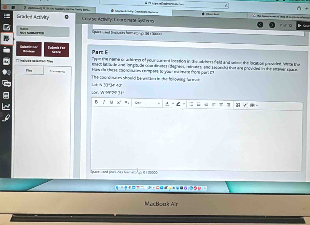 f2.apps. elf.edmentum.com 
Dashisard | FL,124 SA Academy (Active Yearly Enrs.... Course Activity: Coordinate Systems G the messurement of lines of longitude reflects a 
iCloud Mail 
Graded Activity Course Activity: Coordinate Systems 7 of 12 Save 
NOT SUBMITTED Space used (includes formatting): 56 / 30000 
Submit Før Submit For 
Review Score Part E 
Type the name or address of your current location in the address field and select the location provided. Write the 
□ Include selected files exact latitude and longitude coordinates (degrees, minutes, and seconds) that are provided in the answer space. 
Files Comments How do these coordinates compare to your estimate from part C? 
The coordinates should be written in the following format: 
Lat: N 33°34 40°
Lon: W 99°29' 31°
B I U x^2x_2 12pt 
Space used (includes formatting): 0 / 30000 
MacBook Air