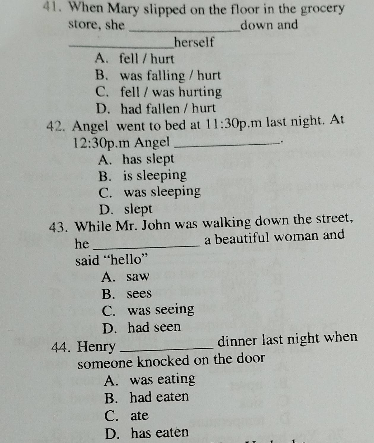 When Mary slipped on the floor in the grocery
store, she _down and
_herself
A. fell / hurt
B. was falling / hurt
C. fell / was hurting
D. had fallen / hurt
42. Angel went to bed at 11:30 p.m last night. At
12:30 p.m ngel_
.
A. has slept
B. is sleeping
C. was sleeping
D. slept
43. While Mr. John was walking down the street,
he_
a beautiful woman and
said “hello”
A. saw
B. sees
C. was seeing
D. had seen
44. Henry _dinner last night when 
someone knocked on the door
A. was eating
B. had eaten
C. ate
D. has eaten