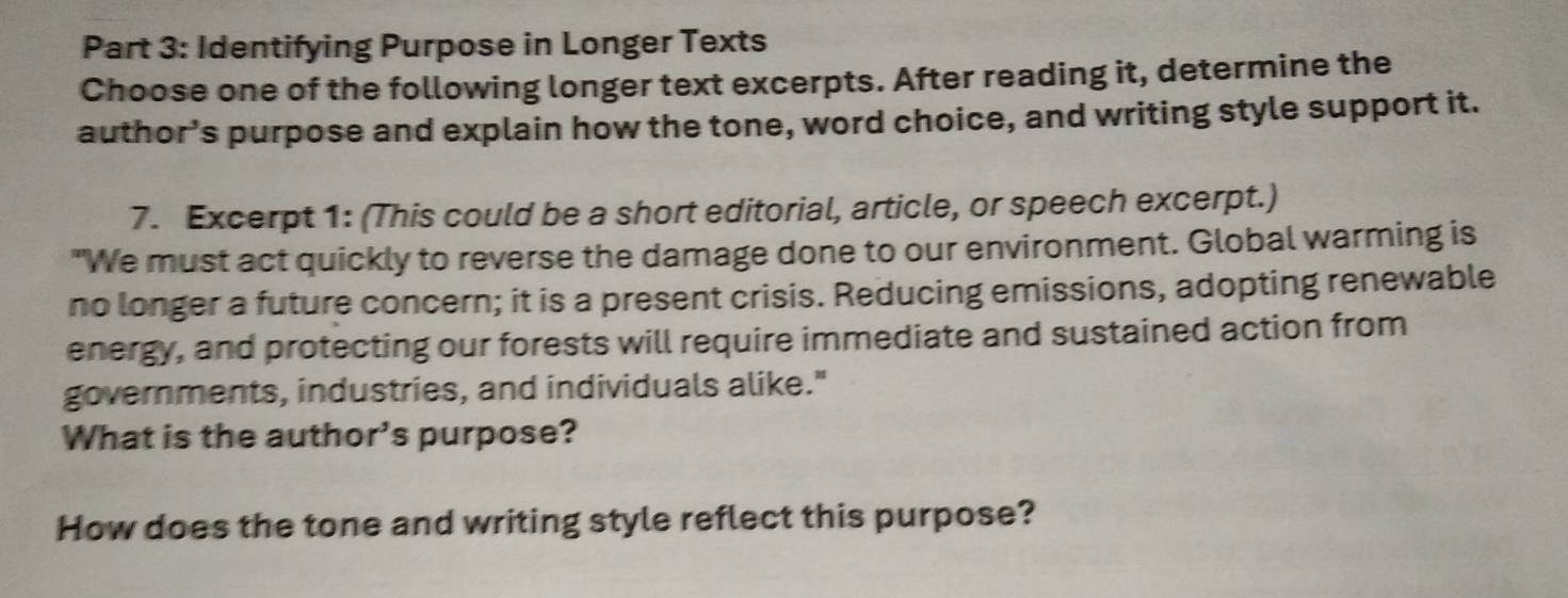 Identifying Purpose in Longer Texts 
Choose one of the following longer text excerpts. After reading it, determine the 
author's purpose and explain how the tone, word choice, and writing style support it. 
7. Excerpt 1: (This could be a short editorial, article, or speech excerpt.) 
"We must act quickly to reverse the damage done to our environment. Global warming is 
no longer a future concern; it is a present crisis. Reducing emissions, adopting renewable 
energy, and protecting our forests will require immediate and sustained action from 
governments, industries, and individuals alike." 
What is the author's purpose? 
How does the tone and writing style reflect this purpose?