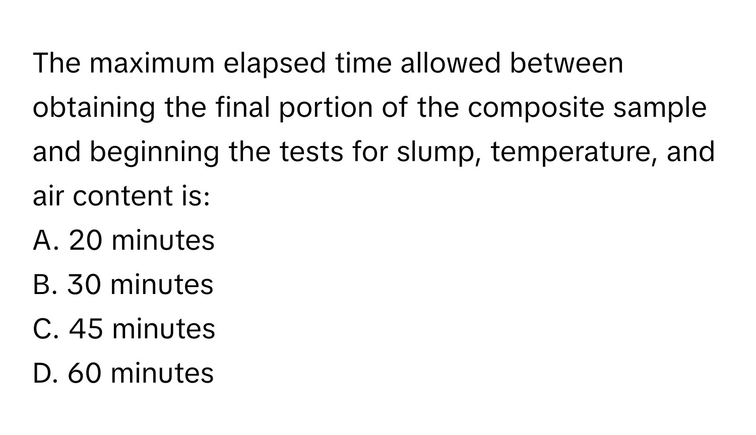 The maximum elapsed time allowed between obtaining the final portion of the composite sample and beginning the tests for slump, temperature, and air content is:

A. 20 minutes
B. 30 minutes
C. 45 minutes
D. 60 minutes