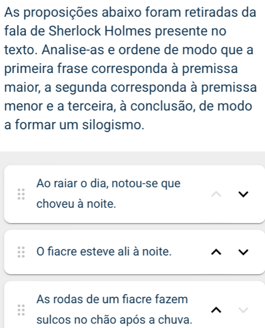 As proposições abaixo foram retiradas da
fala de Sherlock Holmes presente no
texto. Analise-as e ordene de modo que a
primeira frase corresponda à premissa
maior, a segunda corresponda à premissa
menor e a terceira, à conclusão, de modo
a formar um silogismo.
Ao raiar o dia, notou-se que
choveu à noite.
O fiacre esteve ali à noite.
As rodas de um fiacre fazem
sulcos no chão após a chuva.