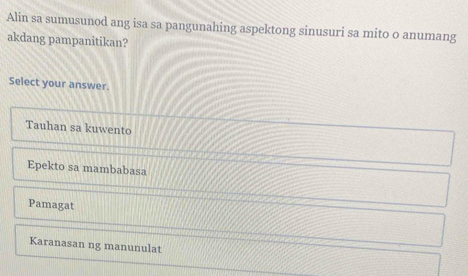 Alin sa sumusunod ang isa sa pangunahing aspektong sinusuri sa mito o anumang
akdang pampanitikan?
Select your answer.
Tauhan sa kuwento
Epekto sa mambabasa
Pamagat
Karanasan ng manunulat