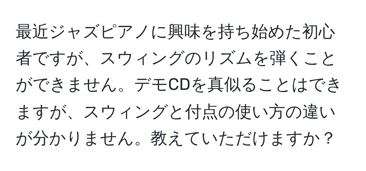 最近ジャズピアノに興味を持ち始めた初心者ですが、スウィングのリズムを弾くことができません。デモCDを真似ることはできますが、スウィングと付点の使い方の違いが分かりません。教えていただけますか？