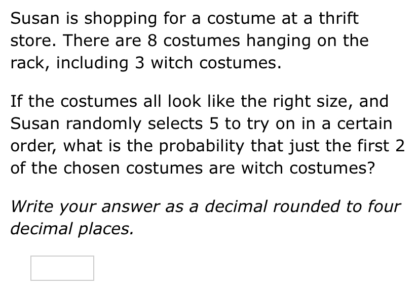 Susan is shopping for a costume at a thrift 
store. There are 8 costumes hanging on the 
rack, including 3 witch costumes. 
If the costumes all look like the right size, and 
Susan randomly selects 5 to try on in a certain 
order, what is the probability that just the first 2
of the chosen costumes are witch costumes? 
Write your answer as a decimal rounded to four 
decimal places.