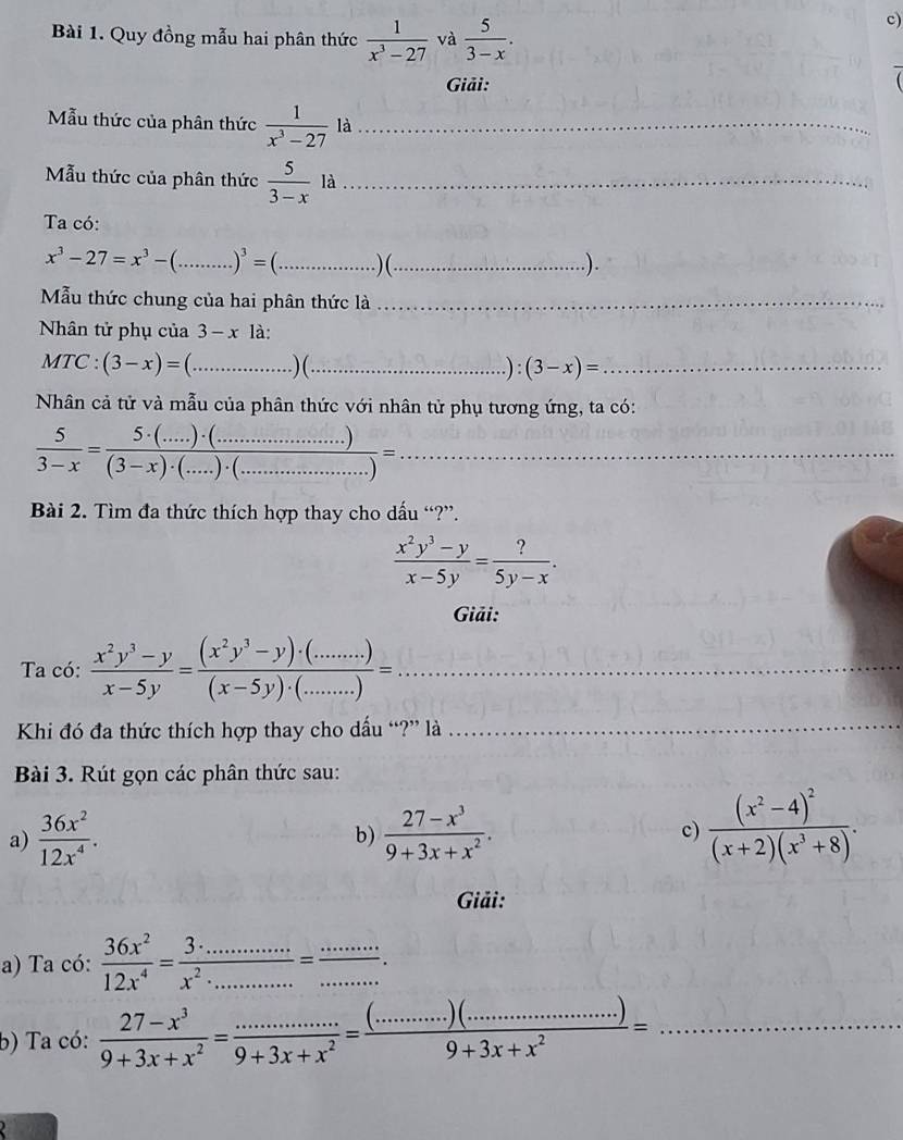 Quy đồng mẫu hai phân thức  1/x^3-27  và  5/3-x .
c)
Giải:
Mẫu thức của phân thức  1/x^3-27  là_
Mẫu thức của phân thức frac 5(3-x)^1 là_
Ta có:
x^3-27=x^3-(_ )^3= _)(_ .).
Mẫu thức chung của hai phân thức là_
Nhân tử phụ của 3-x1a.
MTC : (3-x)=(... _ .)(._ .): (3-x)= _
Nhân cả tử và mẫu của phân thức với nhân tử phụ tương ứng, ta có:
 5/3-x = (5· (...)· (..................))/(3-x)· (...)· (..................) = _
Bài 2. Tìm đa thức thích hợp thay cho dấu “?”.
 (x^2y^3-y)/x-5y = ?/5y-x .
Giải:
Ta có:  (x^2y^3-y)/x-5y = ((x^2y^3-y)· (......))/(x-5y)· (......) = _
Khi đó đa thức thích hợp thay cho dấu “?” là_
Bài 3. Rút gọn các phân thức sau:
a)  36x^2/12x^4 .  (27-x^3)/9+3x+x^2 . c) frac (x^2-4)^2(x+2)(x^3+8).
b)
Giải:
a) Ta có:  36x^2/12x^4 = (3· ...)/x^2· ... = (...)/... 
b) Ta có:  (27-x^3)/9+3x+x^2 = ·s ·s /9+3x+x^2 =frac (·s ·s )(·s ·s ·s )=·s ·s )(·s ·s )9+3x+x^2= _