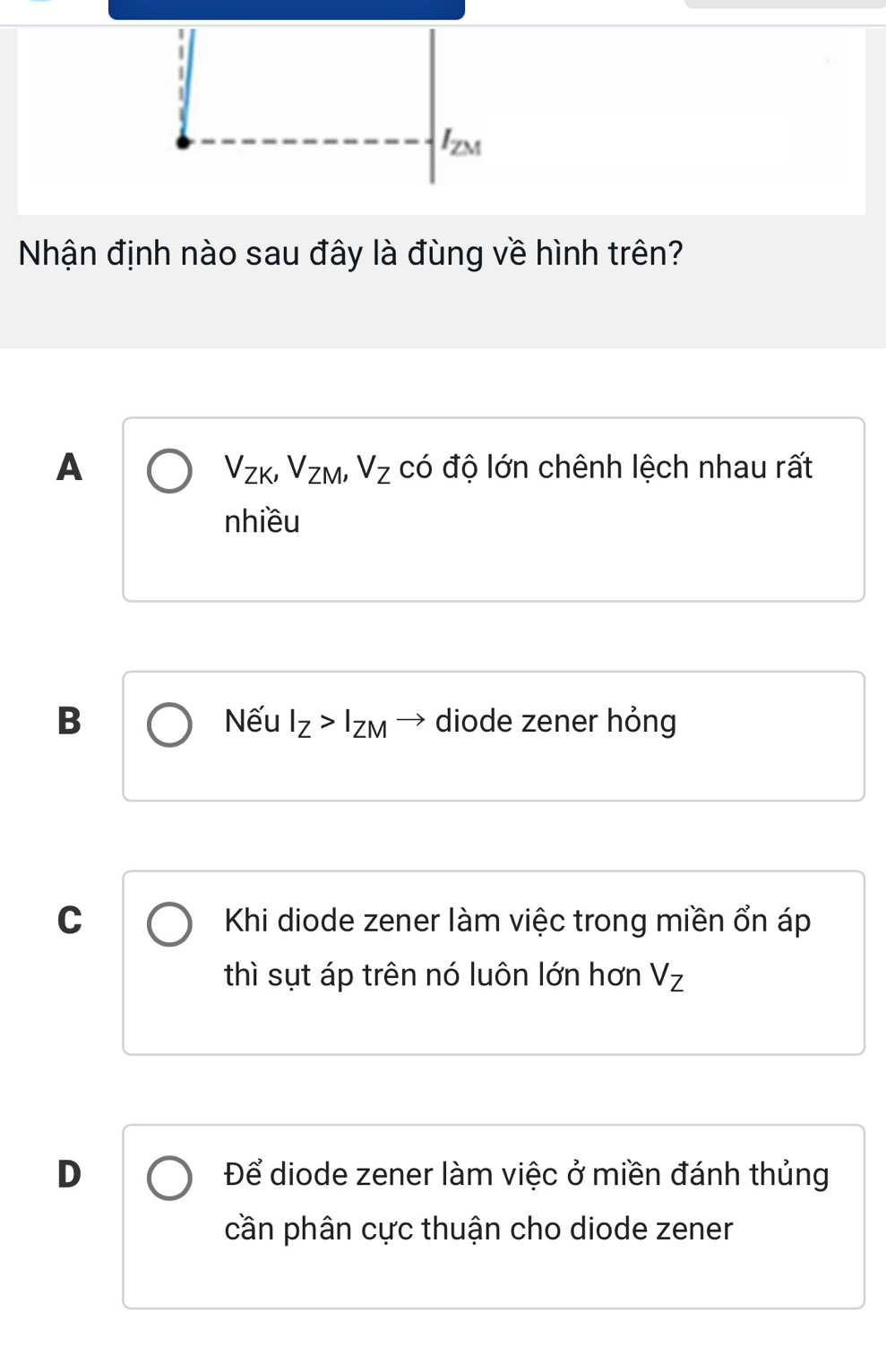 I_ZM
Nhận định nào sau đây là đùng về hình trên?
A có độ lớn chênh lệch nhau rất
V_ZK, V_ZM, V_Z
nhiều
B Nếu I_Z>I_ZM → diode zener hỏng
C Khi diode zener làm việc trong miền ổn áp
thì sụt áp trên nó luôn lớn hơn V_Z
D Để diode zener làm việc ở miền đánh thủng
cần phân cực thuận cho diode zener