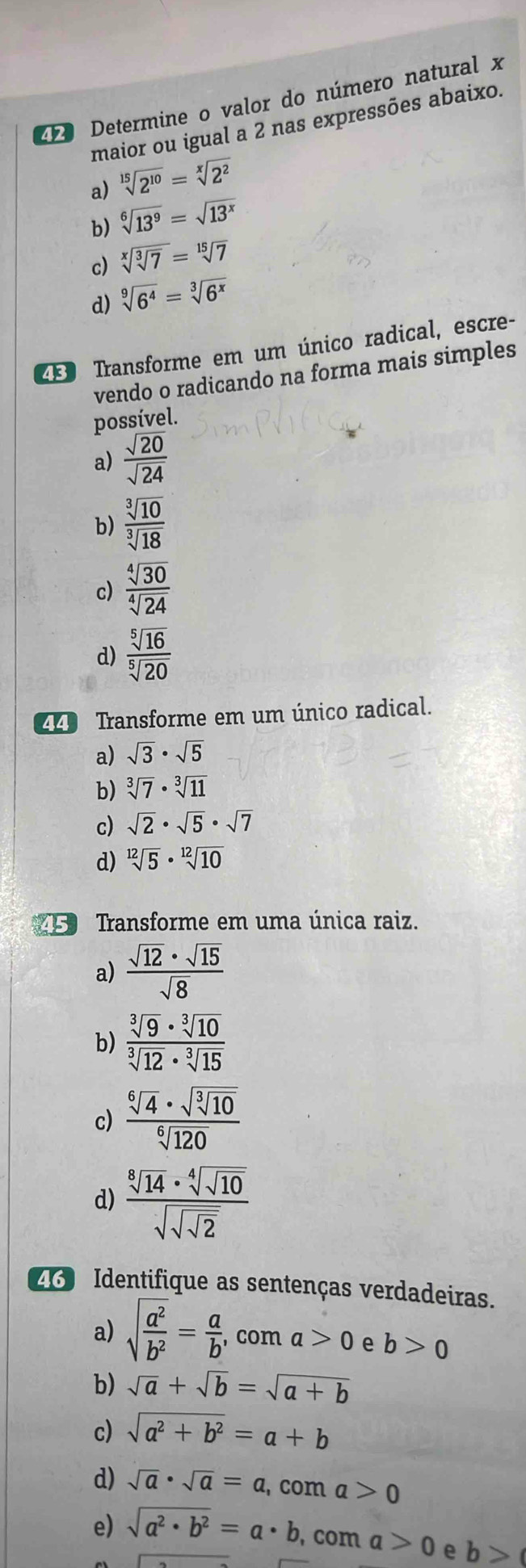 Determine o valor do número natural x
maior ou igual a 2 nas expressões abaixo.
a) sqrt[15](2^(10))=sqrt[x](2^2)
b) sqrt[6](13^9)=sqrt(13^x)
c) sqrt[x](sqrt [3]7)=sqrt[15](7)
d) sqrt[9](6^4)=sqrt[3](6^x)
43 Transforme em um único radical, escre-
vendo o radicando na forma mais simples
possível.
a)  sqrt(20)/sqrt(24) 
b)  sqrt[3](10)/sqrt[3](18) 
c)  sqrt[4](30)/sqrt[4](24) 
d)  sqrt[5](16)/sqrt[5](20) 
Transforme em um único radical.
a) sqrt(3)· sqrt(5)
b) sqrt[3](7)· sqrt[3](11)
c) sqrt(2)· sqrt(5)· sqrt(7)
d) sqrt[12](5)· sqrt[12](10)
5 Transforme em uma única raiz.
a)  sqrt(12)· sqrt(15)/sqrt(8) 
b)  sqrt[3](9)· sqrt[3](10)/sqrt[3](12)· sqrt[3](15) 
c) frac sqrt[6](4)· sqrt(sqrt [3]10)sqrt[6](120)
d) frac sqrt[8](14)· sqrt[4](sqrt 10)sqrt(sqrt sqrt 2)
26 Identifique as sentenças verdadeiras.
a) sqrt(frac a^2)b^2= a/b , , com a>0 e b>0
b) sqrt(a)+sqrt(b)=sqrt(a+b)
c) sqrt(a^2+b^2)=a+b
d) sqrt(a)· sqrt(a)=a , com a>0
e) sqrt(a^2· b^2)=a· b , com a>0 e b>(