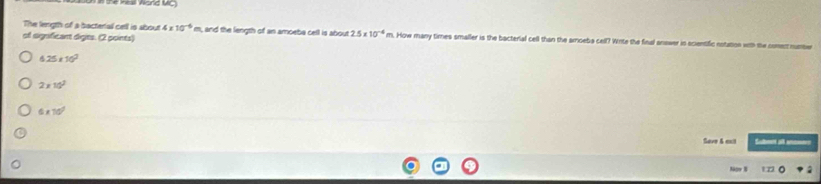 êa Nòng Vç
The lergth of a bactertal cell is sbout 4 x 10^(-6) m, and the length of an amoeba cell is about 2.5* 10^(-4) m. How many times smaller is the bacterial cell than the amoeba cell? Write the final answer in scientific notation with the com
of significant diges. (2 points)
6.25* 10^2
2* 10^2
6* 10°
Seve 6 ext Sutet all ae