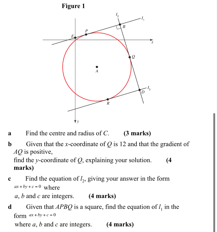 Figure 1
a Find the centre and radius of C. (3 marks)
b Given that the x-coordinate of Q is 12 and that the gradient of
AQ is positive,
find the y-coordinate of Q, explaining your solution. (4
marks)
c Find the equation of l_2 , giving your answer in the form
ax+by+c=0 where
a, b and c are integers. (4 marks)
d Given that APBQ is a square, find the equation of l_1 in the
form ax+by+c=0
where a, b and c are integers. (4 marks)