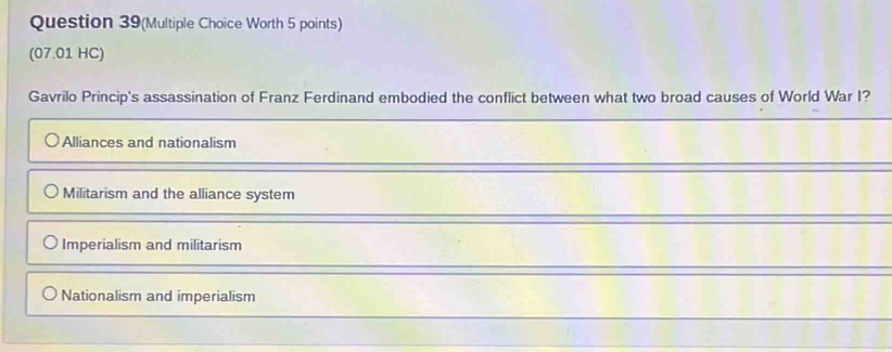 Question 39(Multiple Choice Worth 5 points)
(07.01 HC)
Gavrilo Princip's assassination of Franz Ferdinand embodied the conflict between what two broad causes of World War I?
Alliances and nationalism
Militarism and the alliance system
Imperialism and militarism
Nationalism and imperialism