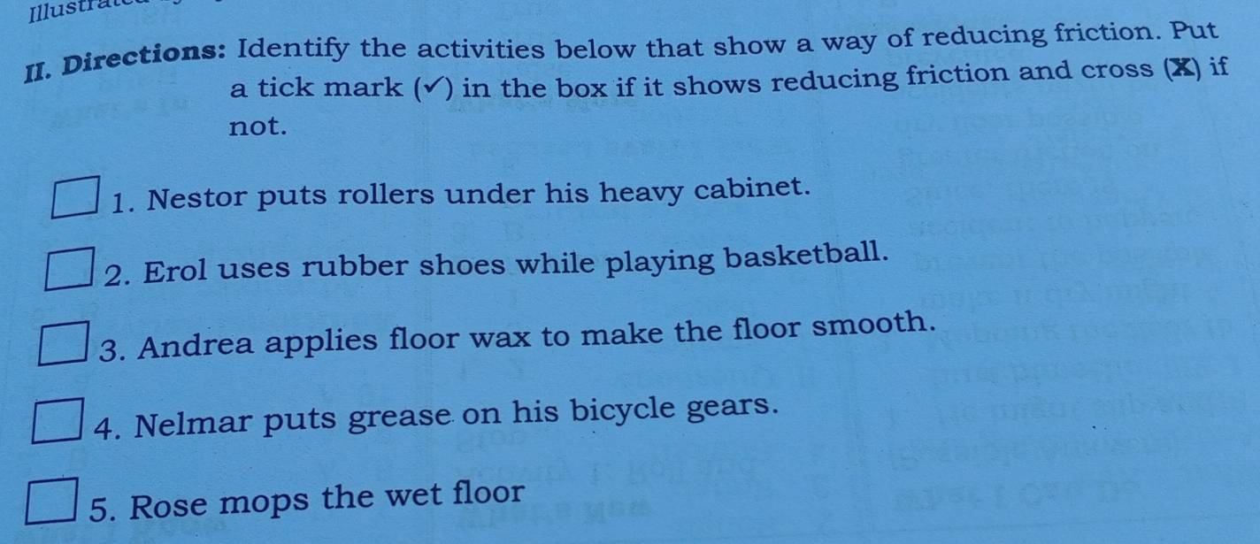 Illustrat 
II. Directions: Identify the activities below that show a way of reducing friction. Put 
a tick mark (√) in the box if it shows reducing friction and cross (X) if 
not. 
1. Nestor puts rollers under his heavy cabinet. 
2. Erol uses rubber shoes while playing basketball. 
3. Andrea applies floor wax to make the floor smooth. 
4. Nelmar puts grease on his bicycle gears. 
5. Rose mops the wet floor