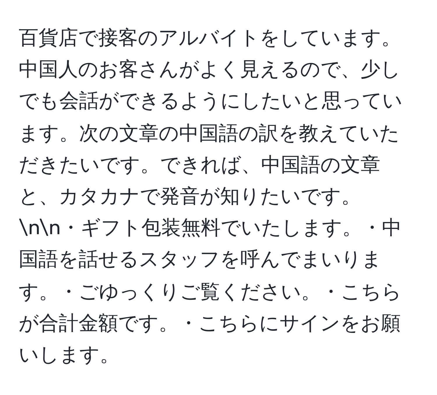 百貨店で接客のアルバイトをしています。中国人のお客さんがよく見えるので、少しでも会話ができるようにしたいと思っています。次の文章の中国語の訳を教えていただきたいです。できれば、中国語の文章と、カタカナで発音が知りたいです。nn・ギフト包装無料でいたします。・中国語を話せるスタッフを呼んでまいります。・ごゆっくりご覧ください。・こちらが合計金額です。・こちらにサインをお願いします。