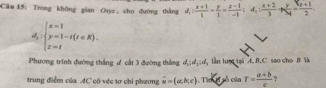 Trong không gian Oxyz , cho đường thẳng d_1: (x+1)/1 = y/1 = (z-1)/-1 ; d_2: (x+2)/3 Rightarrow  y/-1 = (z+1)/2 .
d_y:beginarrayl x=1 y=1-t(t∈ R). z=tendarray.
Phương trình đường thẳng đ cắt 3 đường thẳng d_1; d_2; d_3 lần lượt tại A, B, C sao cho B là 
trung điểm của AC có véc tơ chi phương vector u=(a;b;c). Tìm tỉ số ciaT= (a+b)/c  ?