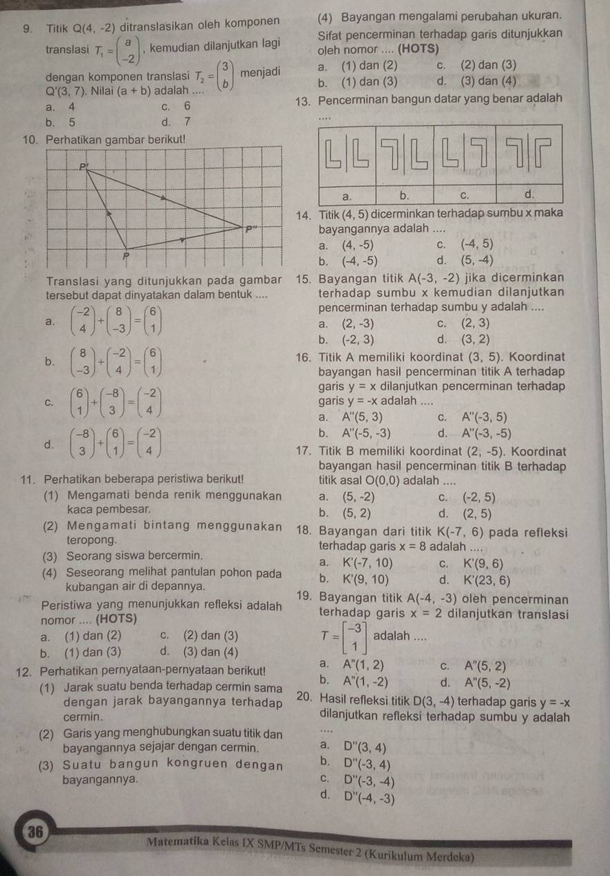 Titik Q(4,-2) ditranslasikan oleh komponen (4) Bayangan mengalami perubahan ukuran.
Sifat pencerminan terhadap garis ditunjukkan
translasi T_1=beginpmatrix a -2endpmatrix , kemudian dilanjutkan lagi oleh nomor .... (HOTS)
a. (1) dan (2) c. (2) dan (3)
dengan komponen translasi T_2=beginpmatrix 3 bendpmatrix menjadi b. (1) dan (3) d. (3) dan (4)
Q'(3,7). Nilai (a+b) adalah
a. 4 c. 6 13. Pencerminan bangun datar yang benar adalah
b. 5 d. 7
10. Perhatikan gambar berikut!
14、 Titik (4,5) dicerminkan terhadap sumbu x maka
bayangannya adalah ....
a. (4,-5) C. (-4,5)
b. (-4,-5) d. (5,-4)
Translasi yang ditunjukkan pada gambar 15. Bayangan titik A(-3,-2) jika dicerminkan
tersebut dapat dinyatakan dalam bentuk .... terhadap sumbu x kemudian dilanjutkan
pencerminan terhadap sumbu y adalah ....
a. beginpmatrix -2 4endpmatrix +beginpmatrix 8 -3endpmatrix =beginpmatrix 6 1endpmatrix C. (2,3)
a. (2,-3)
b. (-2,3) d. (3,2)
b. beginpmatrix 8 -3endpmatrix +beginpmatrix -2 4endpmatrix =beginpmatrix 6 1endpmatrix 16. Titik A memiliki koordinat (3,5). Koordinat
bayangan hasil pencerminan titik A terhadap
garis y=x dilanjutkan pencerminan terhadap
C. beginpmatrix 6 1endpmatrix +beginpmatrix -8 3endpmatrix =beginpmatrix -2 4endpmatrix garis y=-x adalah
a. A''(5,3) C. A''(-3,5)
b. A''(-5,-3) d. A''(-3,-5)
d. beginpmatrix -8 3endpmatrix +beginpmatrix 6 1endpmatrix =beginpmatrix -2 4endpmatrix 17. Titik B memiliki koordinat (2,-5). Koordinat
bayangan hasil pencerminan titik B terhadap
11. Perhatikan beberapa peristiwa berikut! titik asal O(0,0) adalah_   
(1) Mengamati benda renik menggunakan a. (5,-2) C. (-2,5)
kaca pembesar.
b. (5,2) d. (2,5)
(2) Mengamati bintang menggunakan 18. Bayangan dari titik K(-7,6) pada refleksi
teropong. terhadap garis x=8 adalah ...
(3) Seorang siswa bercermin.
a. K'(-7,10) C. K'(9,6)
(4) Seseorang melihat pantulan pohon pada b. K'(9,10) d. K'(23,6)
kubangan air di depannya. 19. Bayangan titik A(-4,-3) oleh pencerminan
Peristiwa yang menunjukkan refleksi adalah terhadap garis x=2 dilanjutkan translasi
nomor .... (HOTS)
T=beginbmatrix -3 1endbmatrix
a. (1) dan (2) c. (2) dan (3) adalah ....
b. (1) dan (3) d. (3) dan (4)
12. Perhatikan pernyataan-pernyataan berikut! a. A''(1,2) C. A''(5,2)
b. A''(1,-2) d. A''(5,-2)
(1) Jarak suatu benda terhadap cermin sama 20. Hasil refleksi titik D(3,-4) terhadap garis y=-x
dengan jarak bayangannya terhadap
cermin. dilanjutkan refleksi terhadap sumbu y adalah
(2) Garis yang menghubungkan suatu titik dan …
bayangannya sejajar dengan cermin. a. D''(3,4)
(3) Suatu bangun kongruen dengan b. D''(-3,4)
bayangannya. C. D''(-3,-4)
d. D''(-4,-3)
36 Matematika Kelas IX SMP/MTs Semester 2 (Kurikulum Merdeka)