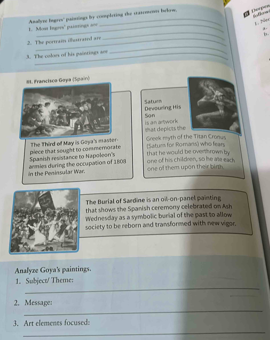 Analyze Ingres' paintings by completing the statements below. 
Deepen 
follow 
1. Nec 
_ 
1. Most Ingres' paintings are 
a. 
b. 
2. The portraits illustrated are 
3. The colors of his paintings are 
_ 
III. Francisco Goya (Spain) 
Saturn 
Devouring His 
Son 
is an artwork 
that depicts the 
The Third of May is Goya's master- Greek myth of the Titan Cronus 
piece that sought to commemorate (Saturn for Romans) who fears 
Spanish resistance to Napoleon’s 
that he would be overthrown by 
armies during the occupation of 1808 one of his children, so he ate each 
in the Peninsular War. one of them upon their birth. 
The Burial of Sardine is an oil-on-panel painting 
that shows the Spanish ceremony celebrated on Ash 
Wednesday as a symbolic burial of the past to allow 
society to be reborn and transformed with new vigor. 
Analyze Goya’s paintings. 
_ 
1. Subject/ Theme: 
_ 
_ 
2. Message: 
3. Art elements focused: 
_