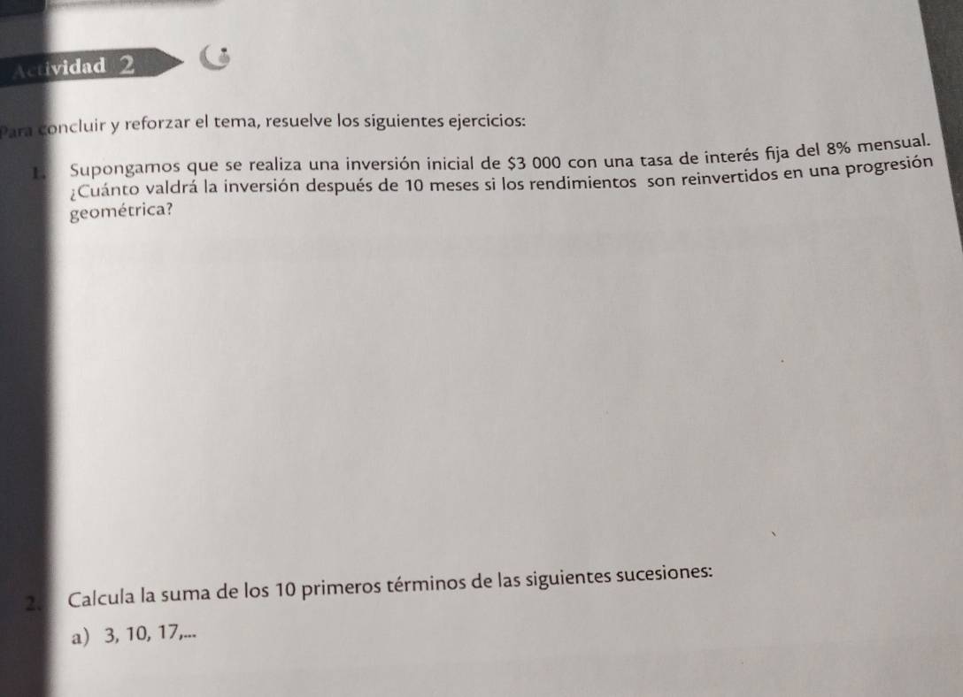 Actividad 2 
Para concluir y reforzar el tema, resuelve los siguientes ejercicios: 
L Supongamos que se realiza una inversión inicial de $3 000 con una tasa de interés fija del 8% mensual. 
Cuánto valdrá la inversión después de 10 meses si los rendimientos son reinvertidos en una progresión 
geométrica? 
25 Calcula la suma de los 10 primeros términos de las siguientes sucesiones: 
a) 3, 10, 17,...