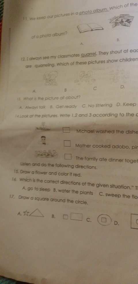 We keep our pictures in a photo album. Which of the
of a photo album?
B.
A.
12. I always see my classmates quarrel. They shout at eac
are quarreling. Which of these pictures show children
A B C D.
13. What is the picture all about?
A. Always talk B. Get ready C. No littering D. Keep
14.Look at the pictures. Write 1, 2 and 3 according to the c
Michael washed the dishe
Mother cooked adobo, pir
The family ate dinner toget
Listen and do the following directions.
15. Draw a flower and color it red.
16. Which is the correct directions of the given situation." T
A. go to sleep B. water the plants C. sweep the flo
17 Draw a square around the circle.
A.☆, B. C. * D.