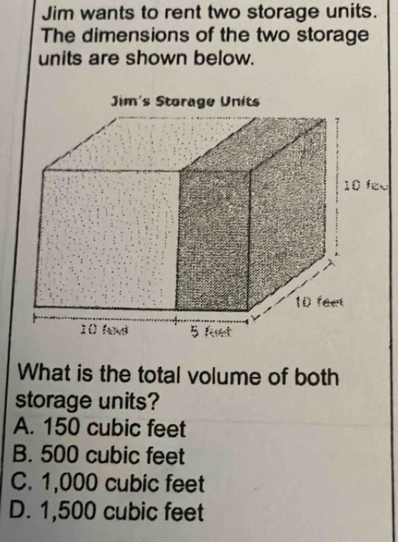 Jim wants to rent two storage units.
The dimensions of the two storage
units are shown below.
What is the total volume of both
storage units?
A. 150 cubic feet
B. 500 cubic feet
C. 1,000 cubic feet
D. 1,500 cubic feet