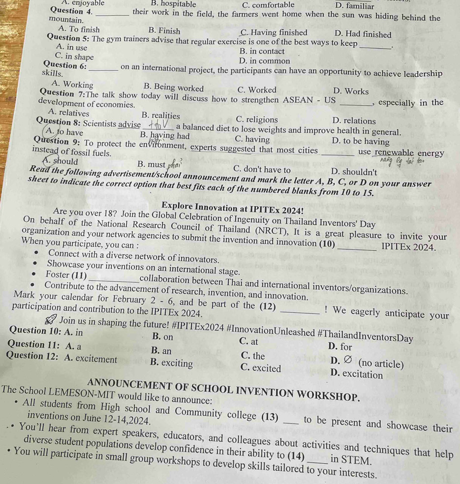 A. enjoyable B. hospitable C. comfortable D. familiar
Question 4. _their work in the field, the farmers went home when the sun was hiding behind the
mountain.
A. To finish B. Finish C. Having finished D. Had finished
Question 5: The gym trainers advise that regular exercise is one of the best ways to keep _.
A. in use
B. in contact
C. in shape
D. in common
Question 6:_ on an international project, the participants can have an opportunity to achieve leadership
skills.
A. Working B. Being worked C. Worked D. Works
Question 7:The talk show today will discuss how to strengthen ASEAN - US
development of economies. _, especially in the
A. relatives B. realities C. religions D. relations
Question 8: Scientists advise_ a balanced diet to lose weights and improve health in general.
A. to have B. having had C. having D. to be having
Question 9: To protect the environment, experts suggested that most cities
instead of fossil fuels. _use renewable energy
A. should B. must mar C. don't have to D. shouldn't
Read the following advertisement/school announcement and mark the letter A, B, C, or D on your answer
sheet to indicate the correct option that best fits each of the numbered blanks from 10 to 15.
Explore Innovation at IPITEx 2024!
Are you over 18? Join the Global Celebration of Ingenuity on Thailand Inventors' Day
On behalf of the National Research Council of Thailand (NRCT), It is a great pleasure to invite your
organization and your network agencies to submit the invention and innovation (10) _IPITEx 2024.
When you participate, you can :
Connect with a diverse network of innovators.
Showcase your inventions on an international stage.
Foster (11)_ collaboration between Thai and international inventors/organizations.
Contribute to the advancement of research, invention, and innovation.
Mark your calendar for February  2 - 6 5, and be part of the (12) _! We eagerly anticipate your
participation and contribution to the IPITEx 2024.
Join us in shaping the future! #IPITEx2024 #InnovationUnleashed #ThailandInventorsDay
Question 10: A. in B. on C. at D. for
Question 11: A. a B. an C. the D. ∅ (no article)
Question 12: A. excitement B. exciting C. excited D. excitation
ANNOUNCEMENT OF SCHOOL INVENTION WORKSHOP.
The School LEMESON-MIT would like to announce:
All students from High school and Community college (13) _to be present and showcase their
inventions on June 12-14,2024.
You’ll hear from expert speakers, educators, and colleagues about activities and techniques that help
diverse student populations develop confidence in their ability to (14) in STEM.
You will participate in small group workshops to develop skills tailored to your interests.